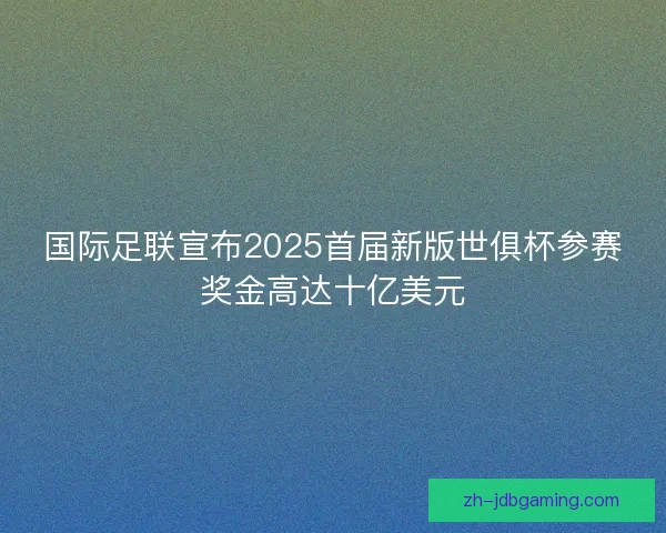 国际足联宣布2025首届新版世俱杯参赛奖金高达十亿美元