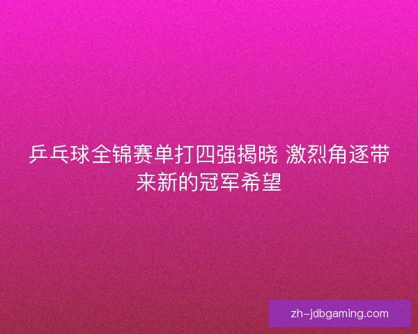 乒乓球全锦赛单打四强揭晓 激烈角逐带来新的冠军希望
