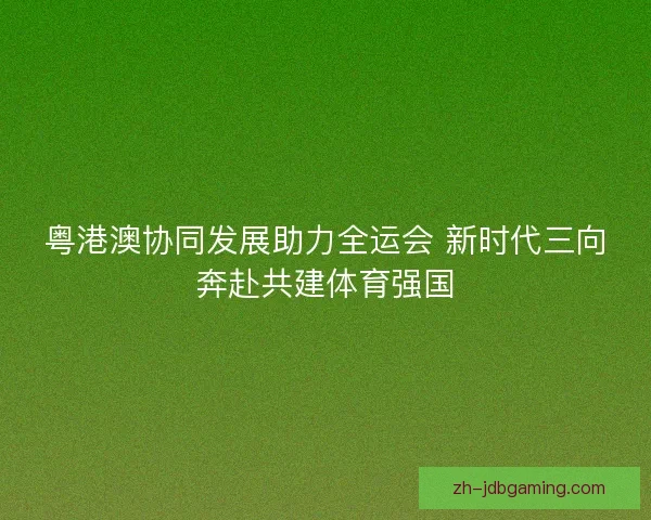 粤港澳协同发展助力全运会 新时代三向奔赴共建体育强国